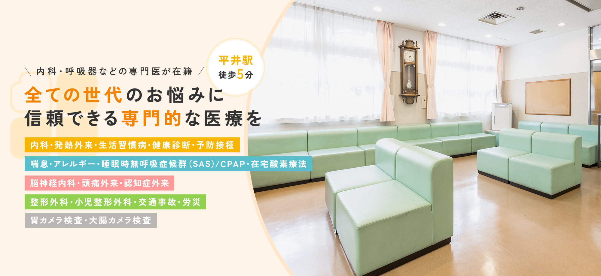 内科・呼吸器などの専門医が在籍 全ての世代のお悩みに信頼できる専門的な医療を 内科・発熱外来・生活習慣病・健康診断・予防接種 喘息・アレルギー・睡眠時無呼吸症候群（CPAP/在宅酸素） 頭痛外来・脳神経内科 整形外科・小児整形外科・交通事故・労災 胃カメラ検査・大腸カメラ検査 平井駅 徒歩5分
