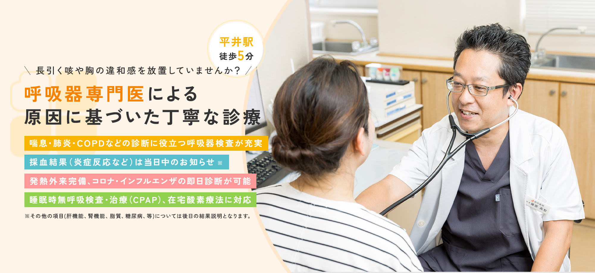 長引く咳や胸の違和感を放置していませんか？ 呼吸器専門医による原因に基づいた丁寧な診療 喘息・肺炎・COPDなどの診断に役立つ呼吸器検査が充実 採血結果（炎症反応など）は当日中のお知らせ※ 発熱外来完備、コロナ・インフルエンザの即日診断が可能 睡眠時無呼吸検査・治療（CPAP/在宅酸素療法）に対応 ※その他の項目(肝機能、腎機能、脂質、糖尿病、等)については後日の結果説明となります。 平井駅 徒歩5分